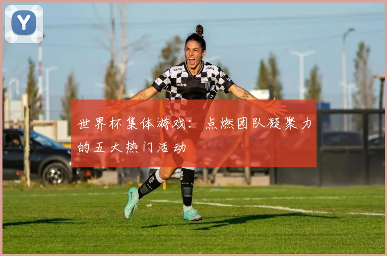 世界杯集体游戏：点燃团队凝聚力的五大热门活动