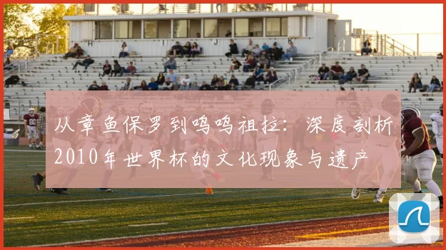 从章鱼保罗到呜呜祖拉：深度剖析2010年世界杯的文化现象与遗产